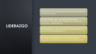LIDERAZGO
El ejercicio del Liderazgo entraña tres problemas
fundamentales:
El psicológico, por aplicarlo sobre seres
humanos, dotados de inteligencia, voluntad,
pasiones y sentimientos;
El Pedagógico, por entrañar la instrucción y la
educación del liderado; y,
El Moral, por regular las conductas de los
seguidores influyendo en su comportamiento.
 