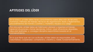 APTITUDES DEL LÍDER
En lo básico, un líder debe tener conocimientos sobre dirección de recursos
humanos; métodos de trabajo; técnicas de organización; leyes y reglamentos;
procedimientos de mando y control; y, material y equipo a su cargo.
Por otra parte, el líder debe ser hábil para: planear y organizar el trabajo,
apreciar situaciones y tomar decisiones, instruir, crear situaciones deseables,
descubrir lealtades, y, conseguir disciplina espontánea basada en el
convencimiento.
En lo que tiene que ver con actitudes, el líder debe ser responsable, justo,
voluntarioso, cooperador, comprensivo, creativo y, noble, fundamentalmente.
 