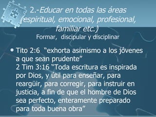 2.- Educar en todas las áreas (espiritual, emocional, profesional, familiar etc.)   Formar,  discipular y disciplinar <ul>...