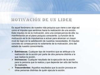 Es aquel fenómeno de nuestra vida psíquica que viene a ser algo así
   como el impulso que sentimos hacia la realización de una acción.
   Este impulso no es la motivación, sino una consecuencia de ella: su
   manifestación en el plano psíquico consciente. La función de la
   motivación es la de impulsarnos a actuar para alcanzar un mayor
   nivel de logro en la satisfacción de nuestras necesidades. El impulso
   concreto es consecuencia no solamente de la motivación, sino del
   estado de nuestro conocimiento.

   Extrínsecos: Cualquier tipo de incentivo que se atribuye a la
    realización de la acción por parte de otra persona distinta a la
    que realiza la acción.
   Intrínsecos: Cualquier resultado de la ejecución de la acción
    para la persona que la realiza y que depende tan sólo del hecho
    de realizarla.
   Trascendentes: Aquellos resultados que la acción provoca en
4   otras personas distintas de quién ejecuta la acción.
 
