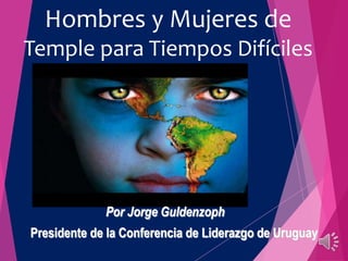 Hombres y Mujeres de 
Temple para Tiempos Difíciles 
Por Jorge Guldenzoph 
Presidente de la Conferencia de Liderazgo de Uruguay 
 