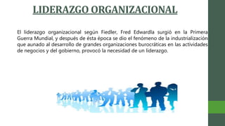 LIDERAZGO ORGANIZACIONAL
El liderazgo organizacional según Fiedler, Fred Edwardla surgió en la Primera
Guerra Mundial, y después de ésta época se dio el fenómeno de la industrialización
que aunado al desarrollo de grandes organizaciones burocráticas en las actividades
de negocios y del gobierno, provocó la necesidad de un liderazgo.
 