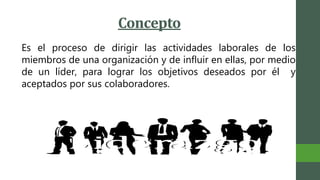 Concepto
Es el proceso de dirigir las actividades laborales de los
miembros de una organización y de influir en ellas, por medio
de un líder, para lograr los objetivos deseados por él y
aceptados por sus colaboradores.
 