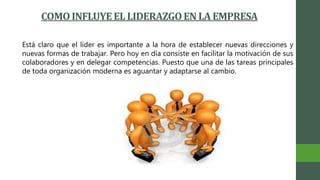 COMO INFLUYEEL LIDERAZGOEN LA EMPRESA
Está claro que el líder es importante a la hora de establecer nuevas direcciones y
nuevas formas de trabajar. Pero hoy en día consiste en facilitar la motivación de sus
colaboradores y en delegar competencias. Puesto que una de las tareas principales
de toda organización moderna es aguantar y adaptarse al cambio.
 
