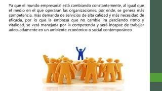 Ya que el mundo empresarial está cambiando constantemente, al igual que
el medio en el que operaran las organizaciones, por ende, se genera más
competencia, más demanda de servicios de alta calidad y más necesidad de
eficacia, por lo que la empresa que no cambie ira perdiendo ritmo y
vitalidad, se verá manejada por la competencia y será incapaz de trabajar
adecuadamente en un ambiente económico o social contemporáneo
 