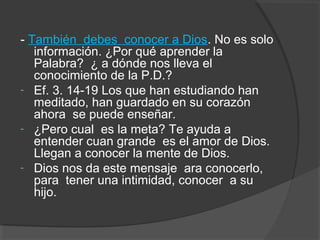 - También debes conocer a Dios. No es solo
   información. ¿Por qué aprender la
   Palabra? ¿ a dónde nos lleva el
   conocimiento de la P.D.?
- Ef. 3. 14-19 Los que han estudiando han
   meditado, han guardado en su corazón
   ahora se puede enseñar.
- ¿Pero cual es la meta? Te ayuda a
   entender cuan grande es el amor de Dios.
   Llegan a conocer la mente de Dios.
- Dios nos da este mensaje ara conocerlo,
   para tener una intimidad, conocer a su
   hijo.
 