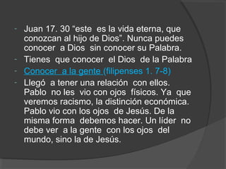 -   Juan 17. 30 “este es la vida eterna, que
    conozcan al hijo de Dios”. Nunca puedes
    conocer a Dios sin conocer su Palabra.
-   Tienes que conocer el Dios de la Palabra
-   Conocer a la gente (filipenses 1. 7-8)
-   Llegó a tener una relación con ellos.
    Pablo no les vio con ojos físicos. Ya que
    veremos racismo, la distinción económica.
    Pablo vio con los ojos de Jesús. De la
    misma forma debemos hacer. Un líder no
    debe ver a la gente con los ojos del
    mundo, sino la de Jesús.
 