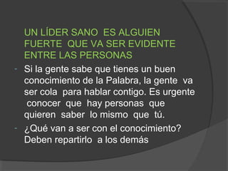 UN LÍDER SANO ES ALGUIEN
  FUERTE QUE VA SER EVIDENTE
  ENTRE LAS PERSONAS
- Si la gente sabe que tienes un buen
  conocimiento de la Palabra, la gente va
  ser cola para hablar contigo. Es urgente
   conocer que hay personas que
  quieren saber lo mismo que tú.
- ¿Qué van a ser con el conocimiento?
  Deben repartirlo a los demás
 