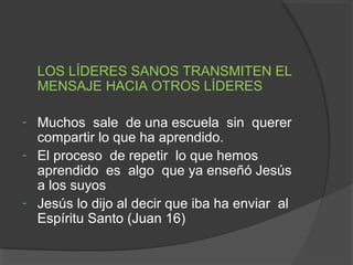 LOS LÍDERES SANOS TRANSMITEN EL
    MENSAJE HACIA OTROS LÍDERES

-   Muchos sale de una escuela sin querer
    compartir lo que ha aprendido.
-   El proceso de repetir lo que hemos
    aprendido es algo que ya enseñó Jesús
    a los suyos
-   Jesús lo dijo al decir que iba ha enviar al
    Espíritu Santo (Juan 16)
 