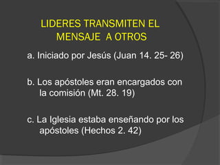 LIDERES TRANSMITEN EL
      MENSAJE A OTROS
a. Iniciado por Jesús (Juan 14. 25- 26)

b. Los apóstoles eran encargados con
   la comisión (Mt. 28. 19)

c. La Iglesia estaba enseñando por los
    apóstoles (Hechos 2. 42)
 