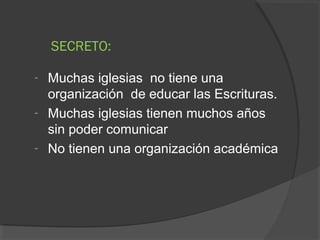 SECRETO:

- Muchas iglesias no tiene una
  organización de educar las Escrituras.
- Muchas iglesias tienen muchos años
  sin poder comunicar
- No tienen una organización académica
 