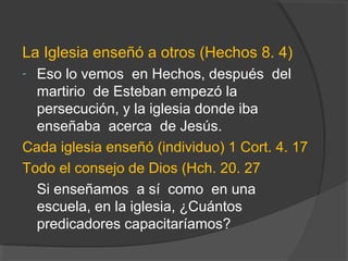 La Iglesia enseñó a otros (Hechos 8. 4)
- Eso lo vemos en Hechos, después del
  martirio de Esteban empezó la
  persecución, y la iglesia donde iba
  enseñaba acerca de Jesús.
Cada iglesia enseñó (individuo) 1 Cort. 4. 17
Todo el consejo de Dios (Hch. 20. 27
  Si enseñamos a sí como en una
  escuela, en la iglesia, ¿Cuántos
  predicadores capacitaríamos?
 
