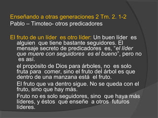 Enseñando a otras generaciones 2 Tm. 2. 1-2
Pablo – Timoteo- otros predicadores

El fruto de un líder es otro líder: Un buen líder es
   alguien que tiene bastante seguidores. El
   mensaje secreto de predicadores es, “el líder
   que muere con seguidores es el bueno”, pero no
    es así.
   el propósito de Dios para árboles, no es solo
   fruta para comer, sino el fruto del árbol es que
   dentro de una manzana está el fruto.
   El fruto que va dentro sigue. No se queda con el
   fruto, sino que hay más.
   Fruto no es solo seguidores, sino que haya más
   líderes, y éstos que enseñe a otros futuros
   líderes.
 