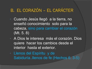 B. EL CORAZÓN – EL CARÁCTER
- Cuando Jesús llegó a la tierra, no
  enseñó conocimiento solo para la
  cabeza, sino para cambiar el corazón
  (Mt. 5. 8)
- A Dios le interesa más el corazón. Dios
  quiere hacer los cambios desde el
  interior hasta el exterior.
- Llenos del Espíritu y de
  Sabiduría..llenos de fe (Hechos 6. 3-5)
 