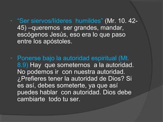 -   “Ser siervos/líderes humildes” (Mr. 10. 42-
    45) –queremos ser grandes, mandar,
    escógenos Jesús, eso era lo que paso
    entre los apóstoles.

-   Ponerse bajo la autoridad espiritual (Mt.
    8.9) Hay que someternos a la autoridad.
    No podemos ir con nuestra autoridad.
    ¿Prefieres tener la autoridad de Dios? Si
    es así, debes someterte, ya que así
    puedes hablar con autoridad. Dios debe
    cambiarte todo tu ser.
 