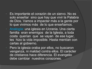 - Es importante el corazón de un siervo. No es
  solo enseñar sino que hay que vivir la Palabra
  de Dios. Vamos a impactar más a la gente por
  lo que vivimos más de lo que enseñamos.
- Analogía: una iglesia en Ucrania. Una cierta
  familia eran enemigos de la Iglesia, a toda
  costa querían que se vayan de ese lugar,
  les hizo la vida imposible. Hasta mentían con
  cartas al gobierno.
- Pero la iglesia oraba por ellos, no buscaron
  venganza, ni maldad contra ellos. El carácter
  de cristianos hace diferencia. El evangelio
  debe cambiar nuestros corazones.
 