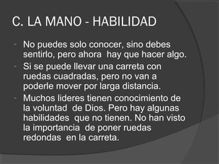 C. LA MANO - HABILIDAD
- No puedes solo conocer, sino debes
  sentirlo, pero ahora hay que hacer algo.
- Si se puede llevar una carreta con
  ruedas cuadradas, pero no van a
  poderle mover por larga distancia.
- Muchos lideres tienen conocimiento de
  la voluntad de Dios. Pero hay algunas
  habilidades que no tienen. No han visto
  la importancia de poner ruedas
  redondas en la carreta.
 