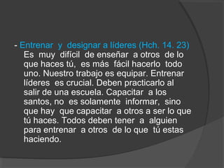 - Entrenar y designar a líderes (Hch. 14. 23)
   Es muy difícil de enseñar a otros de lo
   que haces tú, es más fácil hacerlo todo
   uno. Nuestro trabajo es equipar. Entrenar
   líderes es crucial. Deben practicarlo al
   salir de una escuela. Capacitar a los
   santos, no es solamente informar, sino
   que hay que capacitar a otros a ser lo que
   tú haces. Todos deben tener a alguien
   para entrenar a otros de lo que tú estas
   haciendo.
 