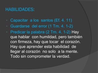 HABILIDADES:

- Capacitar a los santos (Ef. 4. 11)
- Guardarse del error (1 Tm. 4. 1-2)
- Predicar la palabra (2 Tm. 4. 1-2) Hay
  que hablar con humildad, pero también
  con firmeza, hay que tocar el corazón.
  Hay que aprender esta habilidad de
  llegar al corazón no solo a la mente.
  Todo sin comprometer la verdad.
 