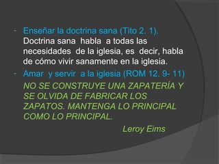 -   Enseñar la doctrina sana (Tito 2. 1).
    Doctrina sana habla a todas las
    necesidades de la iglesia, es decir, habla
    de cómo vivir sanamente en la iglesia.
-   Amar y servir a la iglesia (ROM 12. 9- 11)
    NO SE CONSTRUYE UNA ZAPATERÍA Y
    SE OLVIDA DE FABRICAR LOS
    ZAPATOS. MANTENGA LO PRINCIPAL
    COMO LO PRINCIPAL.
                               Leroy Eims
 