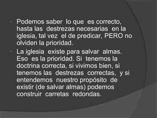 - Podemos saber lo que es correcto,
  hasta las destrezas necesarias en la
  iglesia, tal vez el de predicar, PERO no
  olviden la prioridad.
- La iglesia existe para salvar almas.
  Eso es la prioridad. Si tenemos la
  doctrina correcta, si vivimos bien, si
  tenemos las destrezas correctas, y si
  entendemos nuestro propósito de
  existir (de salvar almas) podemos
  construir carretas redondas.
 