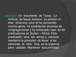 Analogía: Un estudiante de Texas. La
  historia de Isaya Jackson, no parece un
  líder dinámico, pero él ha convertido
  mucha gente, ha establecido docenas de
  congregaciones y ha entrenado mas de 50
  predicadores en Sudan – África. Este
  predicador ama las almas y siempre
  mantenía la prioridad de llevar a las
  personas al cielo. Esa es la urgencia
  para ustedes. Mantener esa prioridad.
 