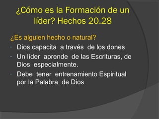 ¿Cómo es la Formación de un
    líder? Hechos 20.28
¿Es alguien hecho o natural?
- Dios capacita a través de los dones
- Un líder aprende de las Escrituras, de
  Dios especialmente.
- Debe tener entrenamiento Espiritual
  por la Palabra de Dios
 