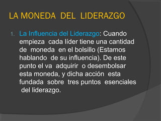 LA MONEDA DEL LIDERAZGO
1.   La Influencia del Liderazgo: Cuando
     empieza cada líder tiene una cantidad
     de moneda en el bolsillo (Estamos
     hablando de su influencia). De este
     punto el va adquirir o desembolsar
     esta moneda, y dicha acción esta
     fundada sobre tres puntos esenciales
      del liderazgo.
 
