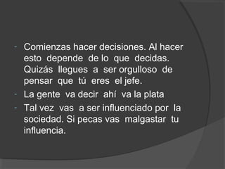 - Comienzas hacer decisiones. Al hacer
  esto depende de lo que decidas.
  Quizás llegues a ser orgulloso de
  pensar que tú eres el jefe.
- La gente va decir ahí va la plata
- Tal vez vas a ser influenciado por la
  sociedad. Si pecas vas malgastar tu
  influencia.
 