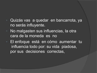 - Quizás vas a quedar en bancarrota, ya
  no serás influyente.
- No malgasten sus influencias, la otra
  cara de la moneda es no
- El enfoque está en cómo aumentar tu
   influencia todo por: su vida piadosa,
  por sus decisiones correctas,
 