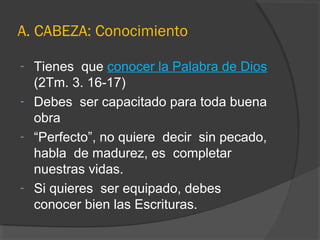 A. CABEZA: Conocimiento

- Tienes que conocer la Palabra de Dios
  (2Tm. 3. 16-17)
- Debes ser capacitado para toda buena
  obra
- “Perfecto”, no quiere decir sin pecado,
  habla de madurez, es completar
  nuestras vidas.
- Si quieres ser equipado, debes
  conocer bien las Escrituras.
 