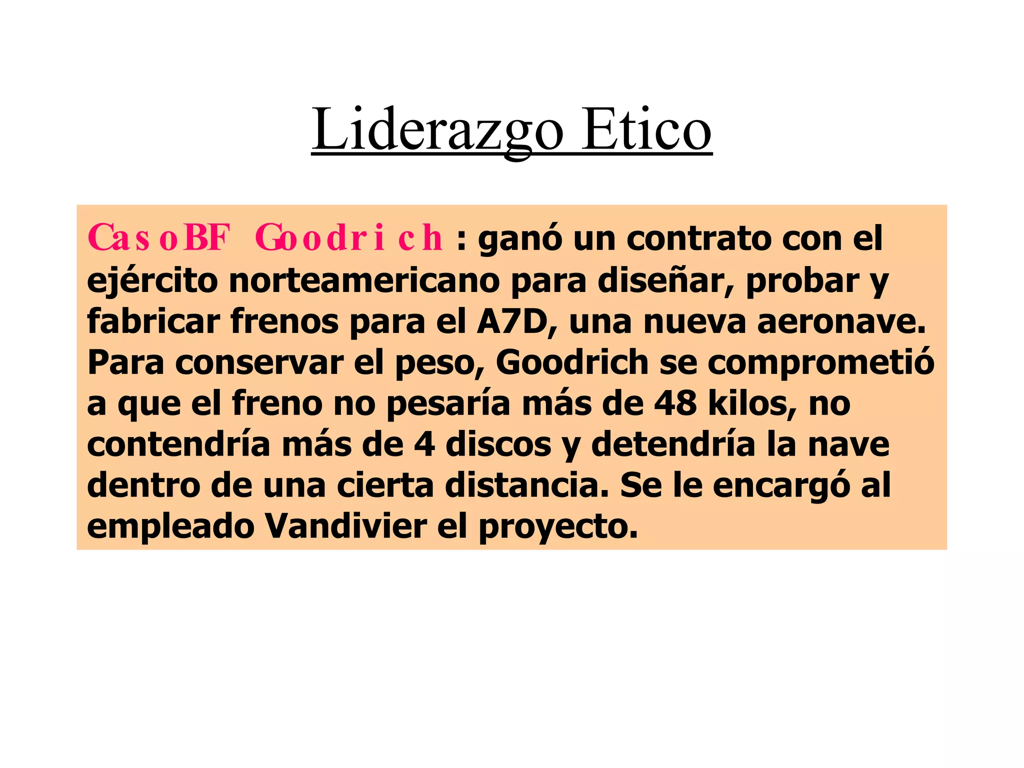 Liderazgo Etico CasoBF Goodrich  : ganó un contrato con el ejército norteamericano para diseñar, probar y fabricar frenos para el A7D, una nueva aeronave. Para conservar el peso, Goodrich se comprometió a que el freno no pesaría más de 48 kilos, no contendría más de 4 discos y detendría la nave dentro de una cierta distancia. Se le encargó al empleado Vandivier el proyecto. 
