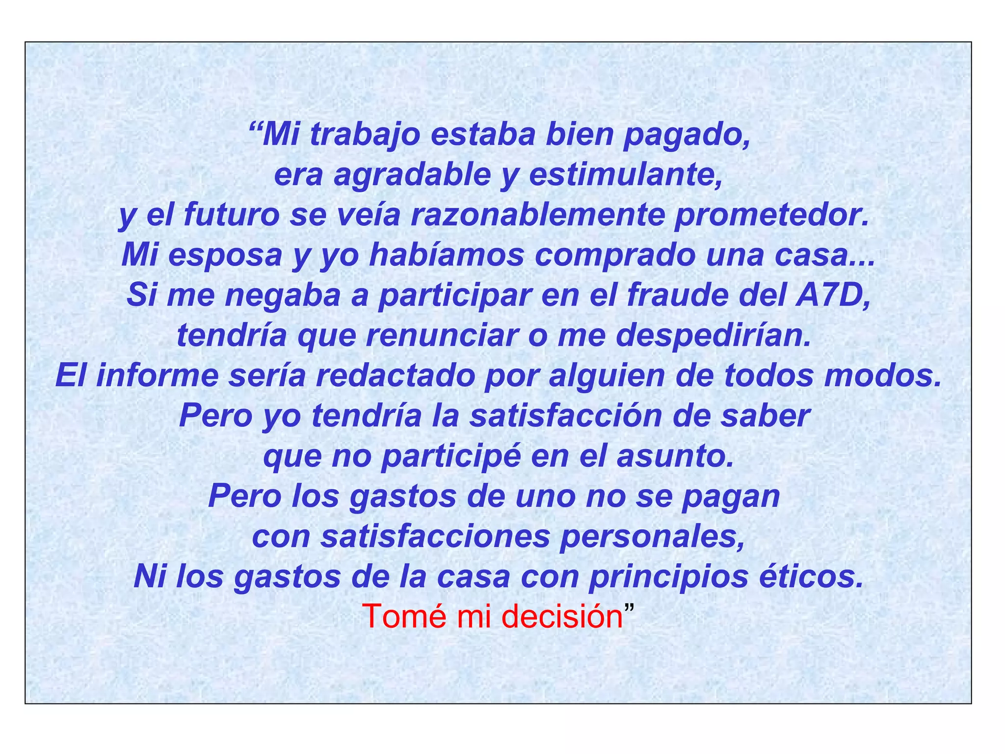 “ Mi trabajo estaba bien pagado, era agradable y estimulante,  y el futuro se veía razonablemente prometedor.  Mi esposa y yo habíamos comprado una casa... Si me negaba a participar en el fraude del A7D, tendría que renunciar o me despedirían.  El informe sería redactado por alguien de todos modos. Pero yo tendría la satisfacción de saber  que no participé en el asunto. Pero los gastos de uno no se pagan  con satisfacciones personales, Ni los gastos de la casa con principios éticos. Tomé mi decisión ” 