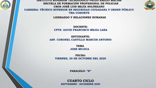 INSTITUTO SUPERIOR TECNOLÓGICO PAULO EMILIO MACÍAS
ESCUELA DE FORMACIÓN PROFESIONAL DE POLICIAS
CBOS JOSÉ LUIS MEJÍA SOLÓRZANO
CARRERA: TÉCNICO SUPERIOR EN SEGURIDAD CIUDADANA Y ORDEN PÚBLICO
7MA COHORTE
LIDERAZGO Y RELACIONES HUMANAS
DOCENTE:
CPTN. DAVID FRANCISCO MEJIA LARA
ESTUDIANTE:
ASP. CORONEL CASTILLO MARCOS ANTONIO
TEMA
JOSE MUJICA
FECHA:
VIERNES, 30 DE OCTUBRE DEL 2020
PARALELO: “B”
CUARTO CICLO
SEPTIEMBRE - DICIEMBRE 2020
 
