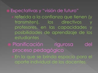  Expectativas y “visión de futuro”
› referida a la confianza que tienen (y
transmiten), los directivos y
profesores, en las capacidades y
posibilidades de aprendizaje de los
estudiantes
 Planificación rigurosa del
proceso pedagógico
› En la que se brinda espacio para el
aporte individual de los docentes.
 