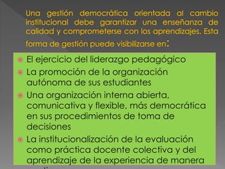  El ejercicio del liderazgo pedagógico
 La promoción de la organización
autónoma de sus estudiantes
 Una organización interna abierta,
comunicativa y flexible, más democrática
en sus procedimientos de toma de
decisiones
 La institucionalización de la evaluación
como práctica docente colectiva y del
aprendizaje de la experiencia de manera
 