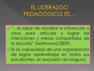  “…la labor de movilizar e influenciar a
otros para articular y lograr las
intenciones y metas compartidas de
la escuela” (Leithwood,2009).
 Es la capacidad de una organización
de lograr aprendizajes en todos sus
estudiantes, sin exclusión de ninguno.
 