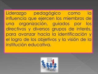 Liderazgo pedagógico como la
influencia que ejercen los miembros de
una organización, guiados por los
directivos y diversos grupos de interés,
para avanzar hacia la identificación y
el logro de los objetivos y la visión de la
institución educativa.
 
