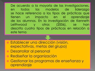 De acuerdo a la mayoría de las investigaciones,
en todos los modelos de liderazgo
se hace referencia a los tipos de prácticas que
tienen un impacto en el aprendizaje
de los alumnos. En la investigación de Kenneth
Leithwood y otros (2006), se han
descrito cuatro tipos de prácticas en relación a
este tema:
 Establecer una dirección (visión,
expectativas, metas del grupo)
 Desarrollar al personal
 Rediseñar la organización
 Gestionar los programas de enseñanza y
aprendizaje
 