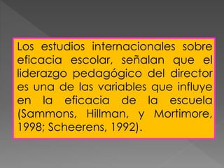 Los estudios internacionales sobre
eficacia escolar, señalan que el
liderazgo pedagógico del director
es una de las variables que influye
en la eficacia de la escuela
(Sammons, Hillman, y Mortimore,
1998; Scheerens, 1992).
 