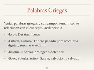 Palabras Griegas
Varias palabras griegas y sus campos semánticos se
relacionan con el concepto «redención»:
❖ «Lyo»: Desatar, liberar
❖ «Lutron, Lutroo»: Dinero pagado para rescatar a
alguien, rescatar o redimir.
❖ «Ruomai»: Salvar, proteger o defender.
❖ «Sozo, Soteria, Soter»: Salvar, salvación y salvador.
10
 