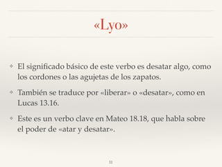 «Lyo»
❖ El signiﬁcado básico de este verbo es desatar algo, como
los cordones o las agujetas de los zapatos.
❖ También se traduce por «liberar» o «desatar», como en
Lucas 13.16.
❖ Este es un verbo clave en Mateo 18.18, que habla sobre
el poder de «atar y desatar».
11
 