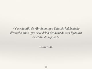 Lucas 13.16
«Y a esta hija de Abraham, que Satanás había atado
dieciocho años, ¿no se le debía desatar de esta ligadura
en el día de reposo?»
12
 