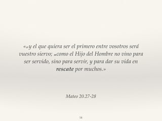 Mateo 20.27-28
«27 y el que quiera ser el primero entre vosotros será
vuestro siervo; 28 como el Hijo del Hombre no vino para
ser servido, sino para servir, y para dar su vida en
rescate por muchos.»
14
 