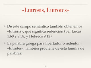 «Lutrosis, Lutrotes»
❖ De este campo semántico también obtenemos
«lutrosis», que signiﬁca redención (ver Lucas
1.68 y 2.38; y Hebreos 9.12).
❖ La palabra griega para libertador o redentor,
«lutrotes», también proviene de esta familia de
palabras.
16
 