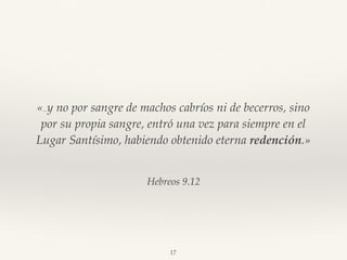 Hebreos 9.12
«…y no por sangre de machos cabríos ni de becerros, sino
por su propia sangre, entró una vez para siempre en el
Lugar Santísimo, habiendo obtenido eterna redención.»
17
 