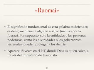 «Ruomai»
❖ El signiﬁcado fundamental de esta palabra es defender,
es decir, mantener a alguien a salvo (incluso por la
fuerza). Por supuesto, solo la entidades o las personas
poderosas, como las divinidades o los gobernantes
terrenales, pueden proteger a los demás.
❖ Aparece 15 veces en el NT, donde Dios es quien salva, a
través del ministerio de Jesucristo.
19
 