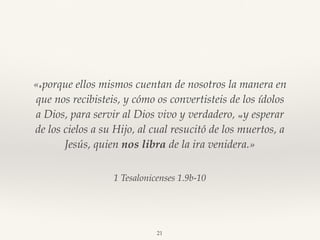 1 Tesalonicenses 1.9b-10
«9 porque ellos mismos cuentan de nosotros la manera en
que nos recibisteis, y cómo os convertisteis de los ídolos
a Dios, para servir al Dios vivo y verdadero, 10 y esperar
de los cielos a su Hijo, al cual resucitó de los muertos, a
Jesús, quien nos libra de la ira venidera.»
21
 