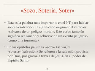 «Sozo, Soteria, Soter»
❖ Esta es la palabra más importante en el NT para hablar
sobre la salvación. El signiﬁcado original del verbo es
«salvarse de un peligro mortal». Este verbo también
signiﬁca ser sanado y sobrevivir a un evento peligroso
(como una tormenta).
❖ En las epístolas paulinas, «sozo» (salvar) y
«soteria» (salvación). Se reﬁeren a la salvación provista
por Dios, por gracia, a través de Jesús, en el poder del
Espíritu Santo.
22
 