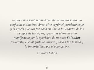 2 Timoteo 1.9b-10
«9 quien nos salvó y llamó con llamamiento santo, no
conforme a nuestras obras, sino según el propósito suyo
y la gracia que nos fue dada en Cristo Jesús antes de los
tiempos de los siglos, 10 pero que ahora ha sido
manifestada por la aparición de nuestro Salvador
Jesucristo, el cual quitó la muerte y sacó a luz la vida y
la inmortalidad por el evangelio,»
25
 